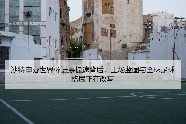 沙特申办世界杯进展提速背后，主场蓝图与全球足球格局正在改写