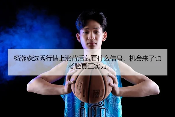 杨瀚森选秀行情上涨背后藏着什么信号，机会来了也考验真正实力