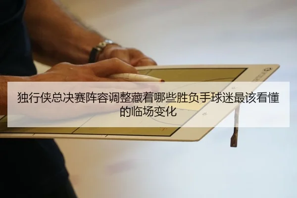 独行侠总决赛阵容调整藏着哪些胜负手球迷最该看懂的临场变化