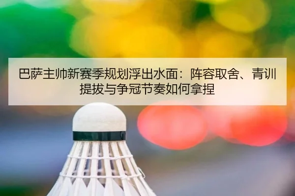巴萨主帅新赛季规划浮出水面：阵容取舍、青训提拔与争冠节奏如何拿捏